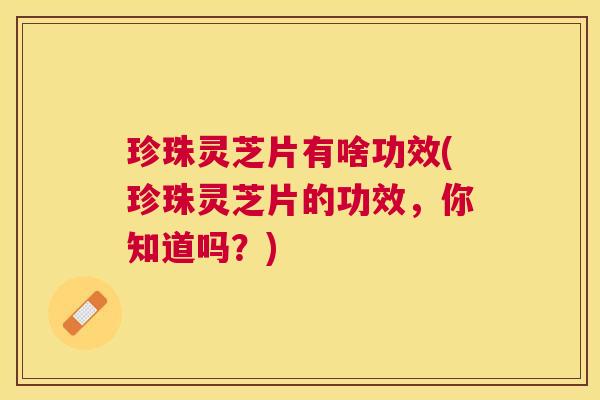 珍珠灵芝片有啥功效(珍珠灵芝片的功效，你知道吗？)