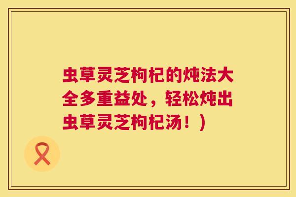 虫草灵芝枸杞的炖法大全多重益处，轻松炖出虫草灵芝枸杞汤！)