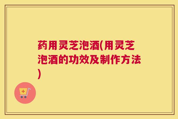 药用灵芝泡酒(用灵芝泡酒的功效及制作方法)