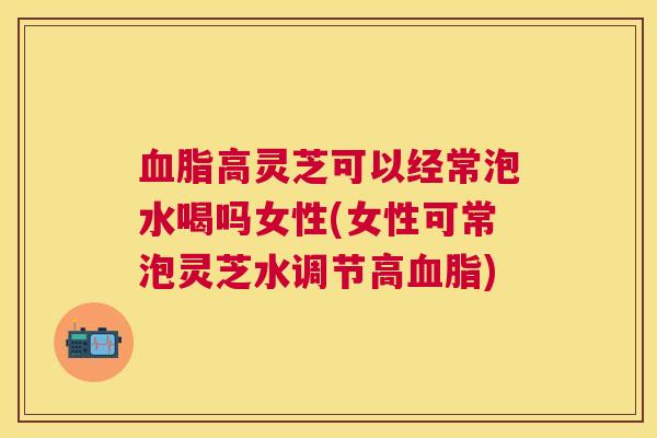 血脂高灵芝可以经常泡水喝吗女性(女性可常泡灵芝水调节高血脂)
