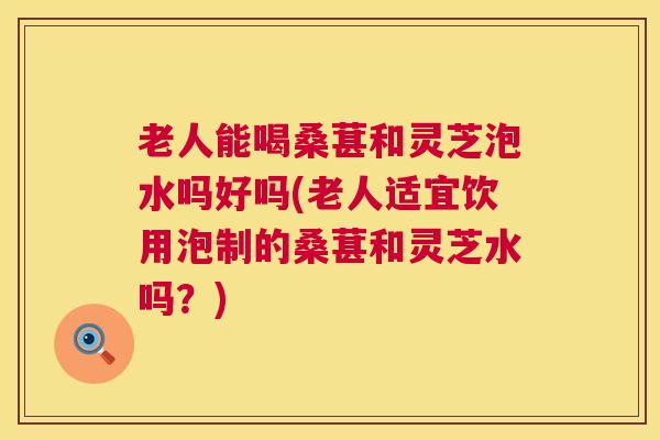 老人能喝桑葚和灵芝泡水吗好吗(老人适宜饮用泡制的桑葚和灵芝水吗？)