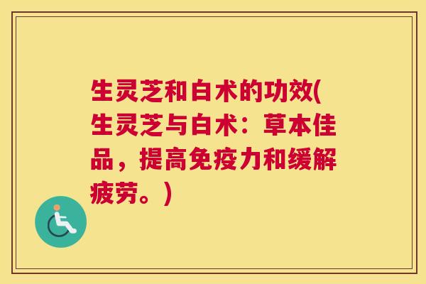 生灵芝和白术的功效(生灵芝与白术：草本佳品，提高免疫力和缓解疲劳。)