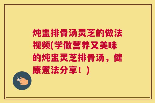 炖盅排骨汤灵芝的做法视频(学做营养又美味的炖盅灵芝排骨汤，健康煮法分享！)
