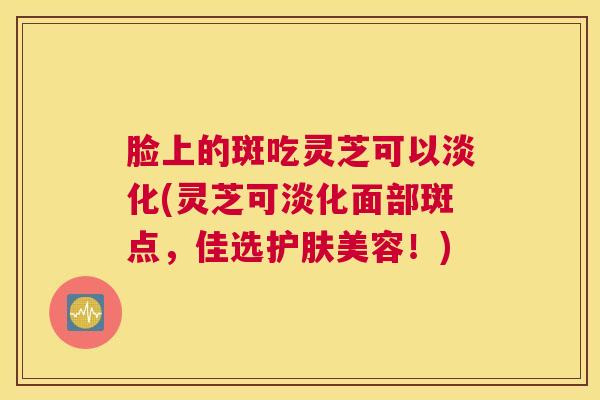 脸上的斑吃灵芝可以淡化(灵芝可淡化面部斑点，佳选护肤美容！)