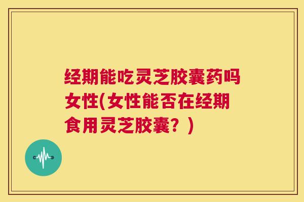 经期能吃灵芝胶囊药吗女性(女性能否在经期食用灵芝胶囊？)