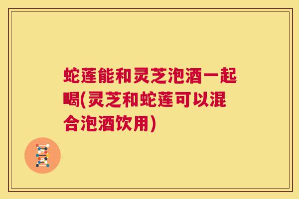 蛇莲能和灵芝泡酒一起喝(灵芝和蛇莲可以混合泡酒饮用)