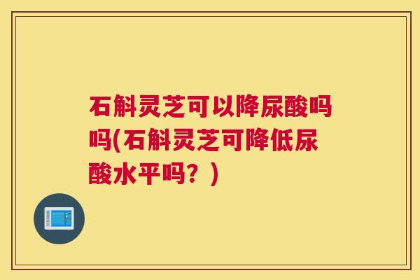石斛灵芝可以降尿酸吗吗(石斛灵芝可降低尿酸水平吗？)