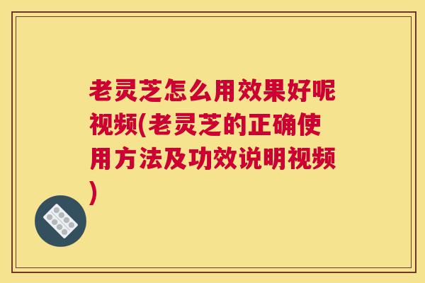 老灵芝怎么用效果好呢视频(老灵芝的正确使用方法及功效说明视频)