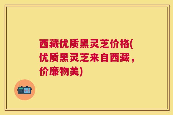 西藏优质黑灵芝价格(优质黑灵芝来自西藏，价廉物美)