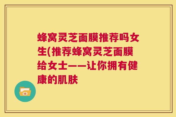 蜂窝灵芝面膜推荐吗女生(推荐蜂窝灵芝面膜给女士——让你拥有健康的肌肤