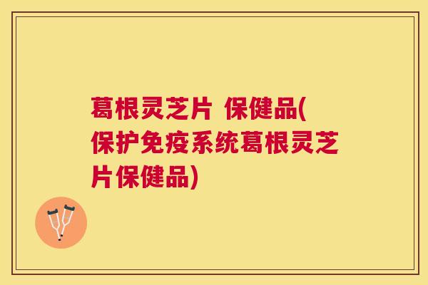 葛根灵芝片 保健品(保护免疫系统葛根灵芝片保健品)
