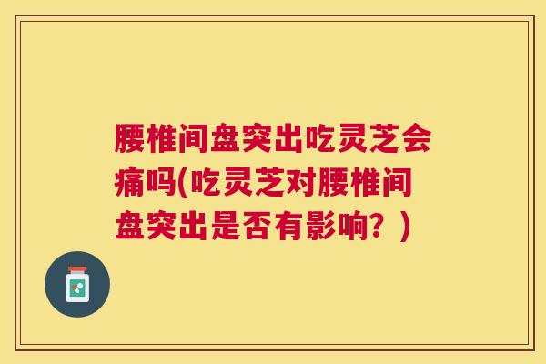 腰椎间盘突出吃灵芝会痛吗(吃灵芝对腰椎间盘突出是否有影响？)