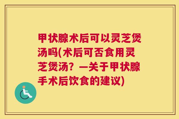 甲状腺术后可以灵芝煲汤吗(术后可否食用灵芝煲汤？—关于甲状腺手术后饮食的建议)