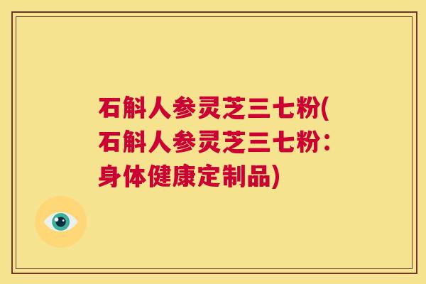 石斛人参灵芝三七粉(石斛人参灵芝三七粉：身体健康定制品)