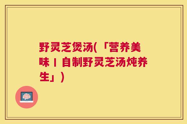 野灵芝煲汤(「营养美味丨自制野灵芝汤炖养生」)