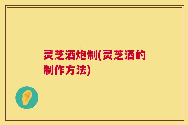 灵芝酒炮制(灵芝酒的制作方法)