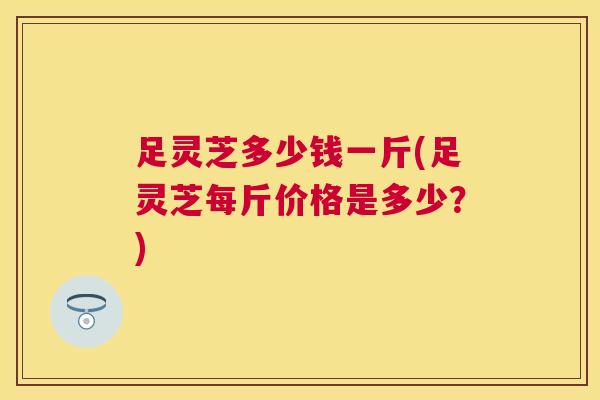 足灵芝多少钱一斤(足灵芝每斤价格是多少？)