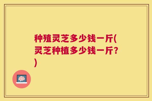 种殖灵芝多少钱一斤(灵芝种植多少钱一斤？)