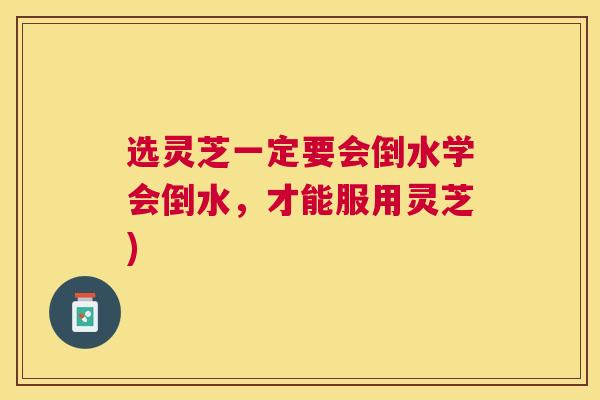 选灵芝一定要会倒水学会倒水，才能服用灵芝)