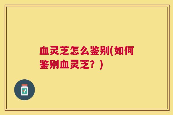 血灵芝怎么鉴别(如何鉴别血灵芝？)