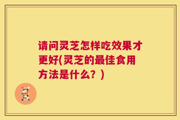 请问灵芝怎样吃效果才更好(灵芝的最佳食用方法是什么？)