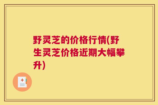 野灵芝的价格行情(野生灵芝价格近期大幅攀升)