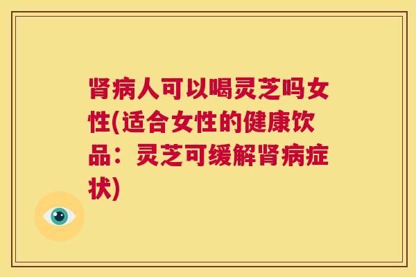 肾病人可以喝灵芝吗女性(适合女性的健康饮品：灵芝可缓解肾病症状)