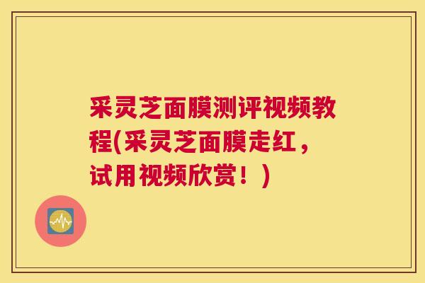 采灵芝面膜测评视频教程(采灵芝面膜走红，试用视频欣赏！)