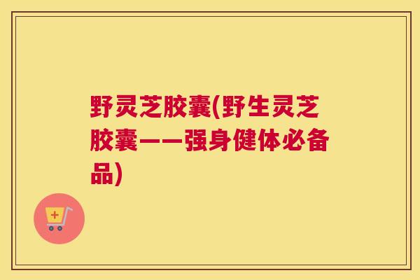 野灵芝胶囊(野生灵芝胶囊——强身健体必备品)