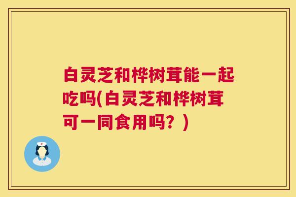 白灵芝和桦树茸能一起吃吗(白灵芝和桦树茸可一同食用吗？)
