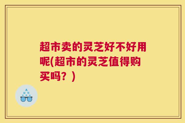 超市卖的灵芝好不好用呢(超市的灵芝值得购买吗？)