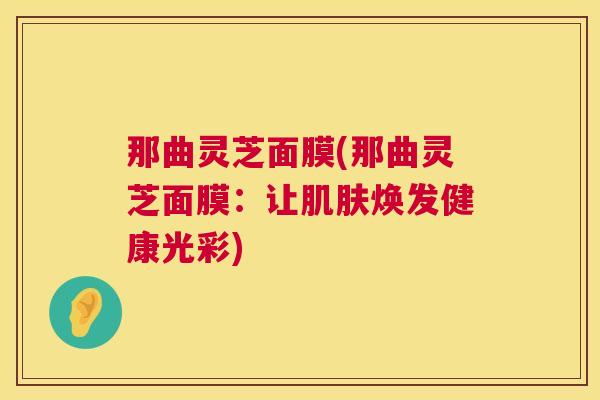 那曲灵芝面膜(那曲灵芝面膜：让肌肤焕发健康光彩)