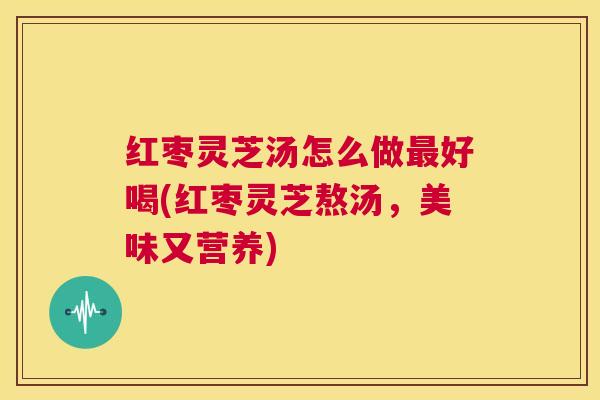 红枣灵芝汤怎么做最好喝(红枣灵芝熬汤，美味又营养)