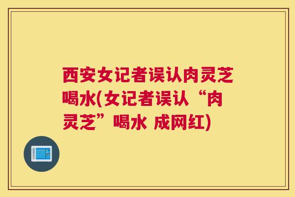 西安女记者误认肉灵芝喝水(女记者误认“肉灵芝”喝水 成网红)