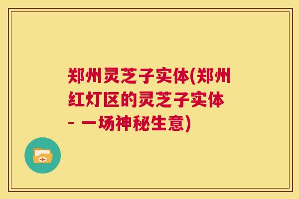 郑州灵芝子实体(郑州红灯区的灵芝子实体 - 一场神秘生意)