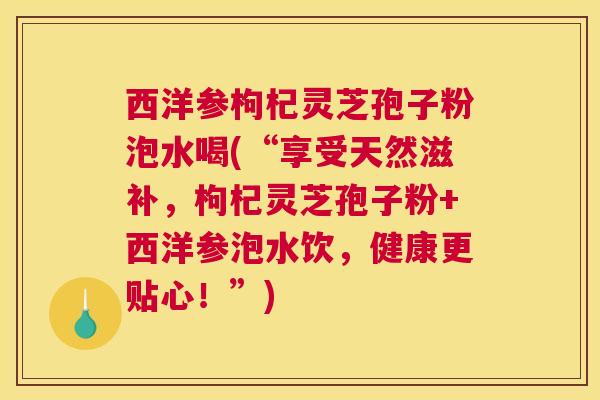 西洋参枸杞灵芝孢子粉泡水喝(“享受天然滋补，枸杞灵芝孢子粉+西洋参泡水饮，健康更贴心！”)