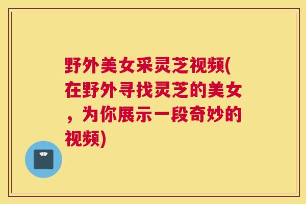 野外美女采灵芝视频(在野外寻找灵芝的美女，为你展示一段奇妙的视频)