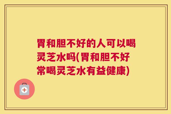 胃和胆不好的人可以喝灵芝水吗(胃和胆不好常喝灵芝水有益健康)