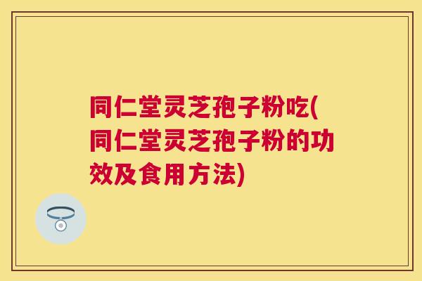 同仁堂灵芝孢子粉吃(同仁堂灵芝孢子粉的功效及食用方法)