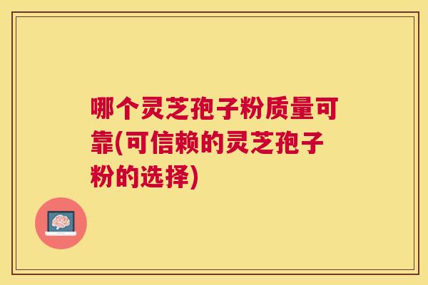 哪个灵芝孢子粉质量可靠(可信赖的灵芝孢子粉的选择)