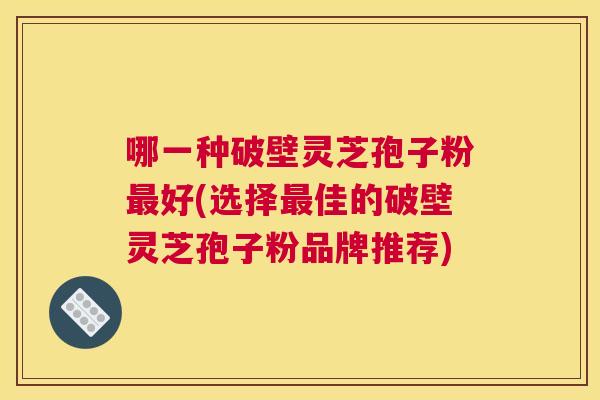 哪一种破壁灵芝孢子粉最好(选择最佳的破壁灵芝孢子粉品牌推荐)