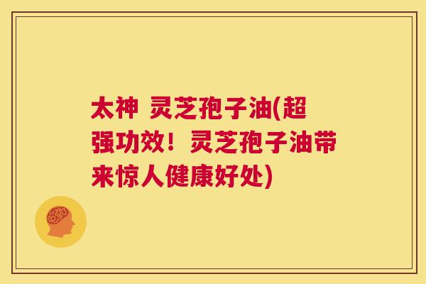 太神 灵芝孢子油(超强功效！灵芝孢子油带来惊人健康好处)