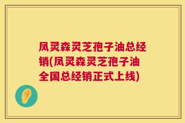 凤灵森灵芝孢子油总经销(凤灵森灵芝孢子油全国总经销正式上线)
