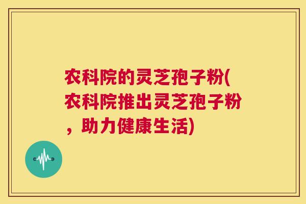 农科院的灵芝孢子粉(农科院推出灵芝孢子粉，助力健康生活)