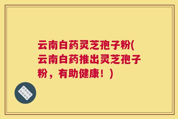 云南白药灵芝孢子粉(云南白药推出灵芝孢子粉，有助健康！)