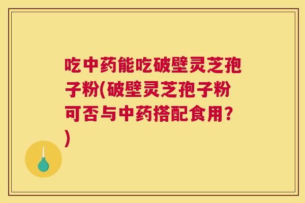 吃中药能吃破壁灵芝孢子粉(破壁灵芝孢子粉可否与中药搭配食用？)