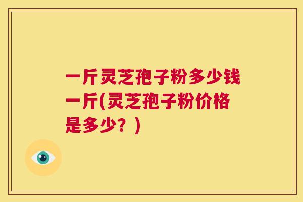 一斤灵芝孢子粉多少钱一斤(灵芝孢子粉价格是多少？)