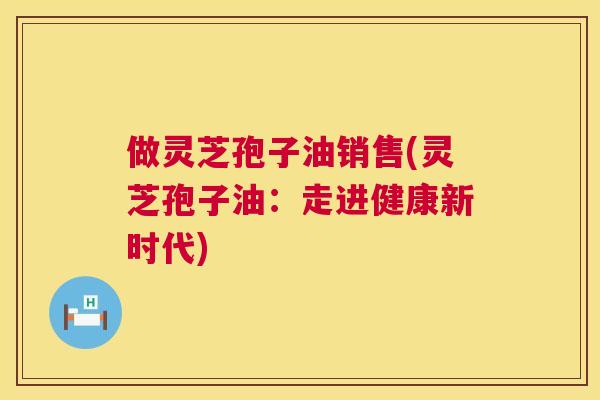 做灵芝孢子油销售(灵芝孢子油：走进健康新时代)
