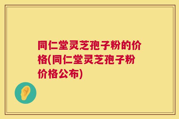同仁堂灵芝孢子粉的价格(同仁堂灵芝孢子粉价格公布)