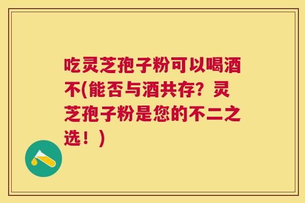 吃灵芝孢子粉可以喝酒不(能否与酒共存？灵芝孢子粉是您的不二之选！)